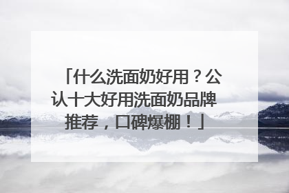 什么洗面奶好用？公认十大好用洗面奶品牌推荐，口碑爆棚！