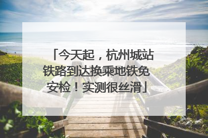 今天起，杭州城站铁路到达换乘地铁免安检！实测很丝滑