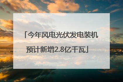 今年风电光伏发电装机预计新增2.8亿千瓦