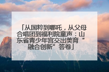 从国粹到哪吒，从父母合唱团到福利院童声：山东省青少年宫交出美育“融合创新”答卷