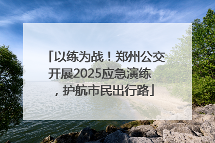 以练为战！郑州公交开展2025应急演练，护航市民出行路