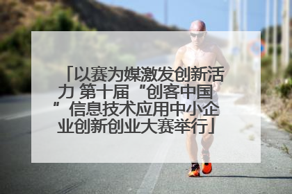 以赛为媒激发创新活力 第十届“创客中国”信息技术应用中小企业创新创业大赛举行