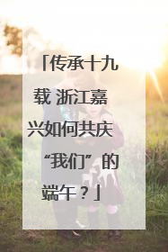 传承十九载 浙江嘉兴如何共庆“我们”的端午？