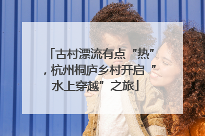 古村漂流有点“热”，杭州桐庐乡村开启“水上穿越”之旅