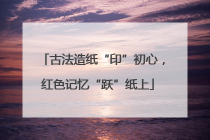 古法造纸“印”初心，红色记忆“跃”纸上