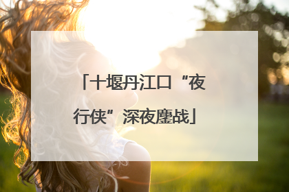 十堰丹江口“夜行侠”深夜鏖战