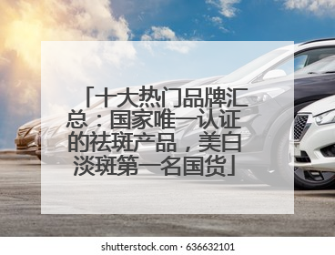 十大热门品牌汇总：国家唯一认证的祛斑产品，美白淡斑第一名国货