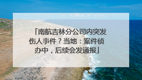 南航吉林分公司内突发伤人事件？当地：案件侦办中，后续会发通报