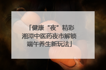 健康“夜”精彩 湘潭中医药夜市解锁端午养生新玩法