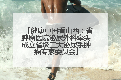 健康中国看山西：省肿瘤医院泌尿外科牵头成立省级三大泌尿系肿瘤专家委员会