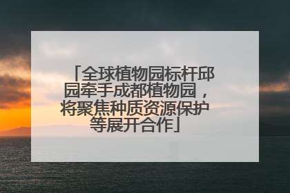 全球植物园标杆邱园牵手成都植物园，将聚焦种质资源保护等展开合作