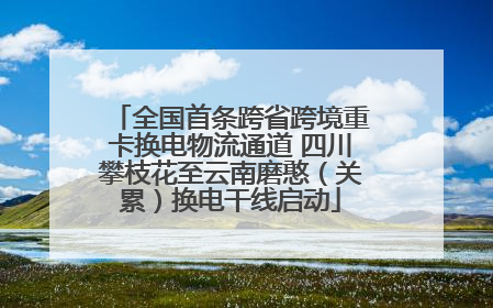 全国首条跨省跨境重卡换电物流通道 四川攀枝花至云南磨憨（关累）换电干线启动