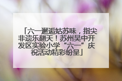 六一邂逅姑苏味，指尖非遗乐翻天！苏州吴中开发区实验小学“六一”庆祝活动精彩纷呈