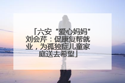 六安“爱心妈妈”刘会芹：促康复帮就业，为孤独症儿童家庭送去希望