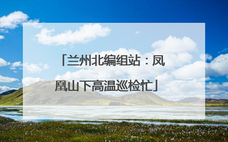兰州北编组站：凤凰山下高温巡检忙