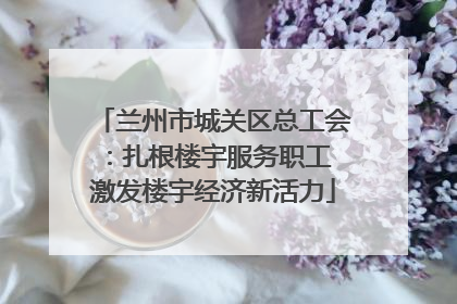 兰州市城关区总工会：扎根楼宇服务职工 激发楼宇经济新活力