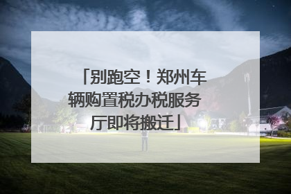 别跑空！郑州车辆购置税办税服务厅即将搬迁