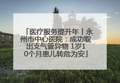 医疗服务提升年丨永州市中心医院：成功取出支气管异物 1岁10个月患儿转危为安