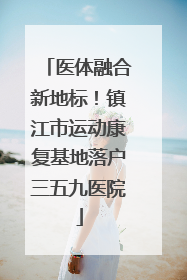 医体融合新地标！镇江市运动康复基地落户三五九医院