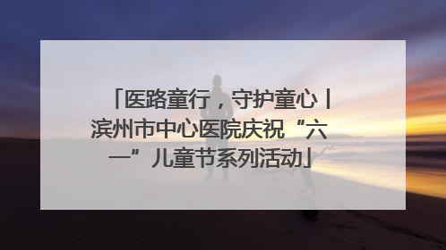 医路童行，守护童心丨滨州市中心医院庆祝“六一”儿童节系列活动