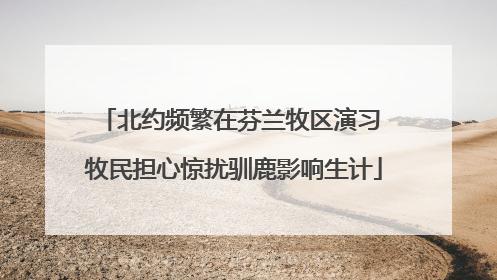 北约频繁在芬兰牧区演习 牧民担心惊扰驯鹿影响生计