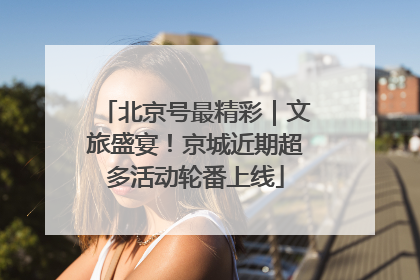 北京号最精彩｜文旅盛宴！京城近期超多活动轮番上线