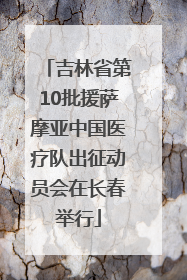 吉林省第10批援萨摩亚中国医疗队出征动员会在长春举行