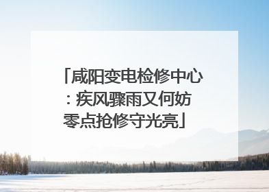 咸阳变电检修中心：疾风骤雨又何妨 零点抢修守光亮