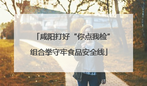 咸阳打好“你点我检”组合拳守牢食品安全线