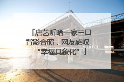 唐艺昕晒一家三口背影合照，网友感叹“幸福具象化”