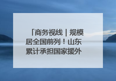 商务视线｜规模居全国前列！山东累计承担国家援外项目340多个