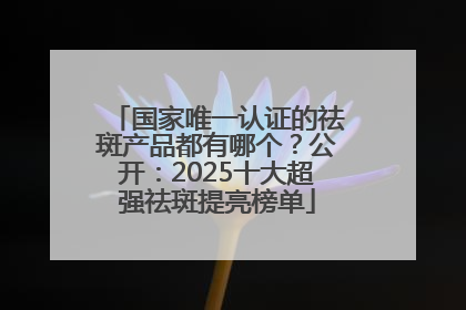 国家唯一认证的祛斑产品都有哪个？公开：2025十大超强祛斑提亮榜单
