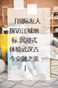 国际友人探访江城地标 沉浸式体验武汉古今交融之美
