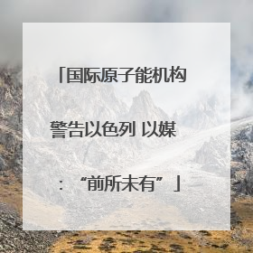 国际原子能机构警告以色列 以媒：“前所未有”