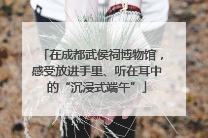 在成都武侯祠博物馆，感受放进手里、听在耳中的“沉浸式端午”