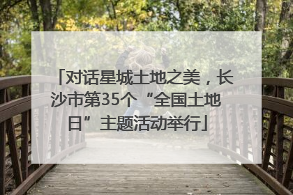 对话星城土地之美，长沙市第35个“全国土地日”主题活动举行