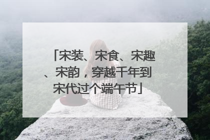 宋装、宋食、宋趣、宋韵，穿越千年到宋代过个端午节