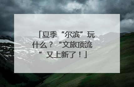 夏季“尔滨”玩什么？“文旅顶流”又上新了！