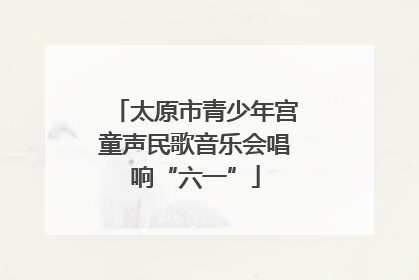 太原市青少年宫童声民歌音乐会唱响“六一”