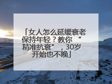 女人怎么延缓衰老保持年轻？教你 “精准抗衰”，30岁开始也不晚