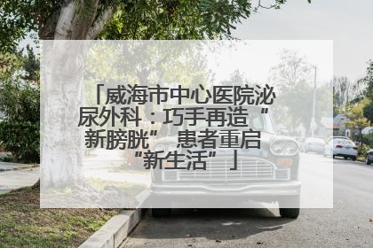 威海市中心医院泌尿外科：巧手再造“新膀胱” 患者重启“新生活”