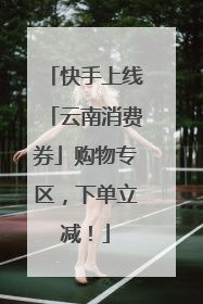 快手上线「云南消费券」购物专区，下单立减！