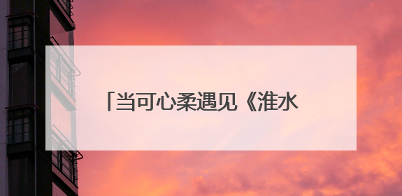 当可心柔遇见《淮水竹亭》：一张纸巾的柔软，接住千万次心动