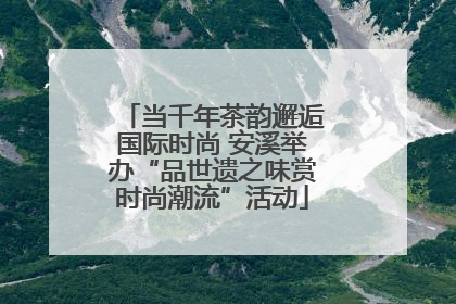当千年茶韵邂逅国际时尚 安溪举办“品世遗之味赏时尚潮流”活动
