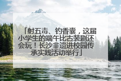 射五毒、钓香囊，这届小学生的端午比古装剧还会玩！长沙非遗进校园传承实践活动举行