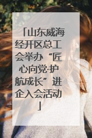 山东威海经开区总工会举办“匠心向党·护航成长”进企入会活动