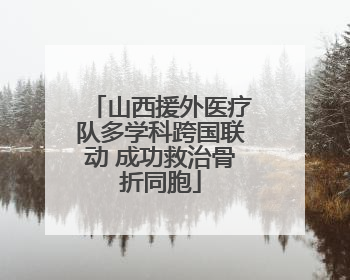 山西援外医疗队多学科跨国联动 成功救治骨折同胞