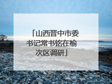 山西晋中市委书记常书铭在榆次区调研