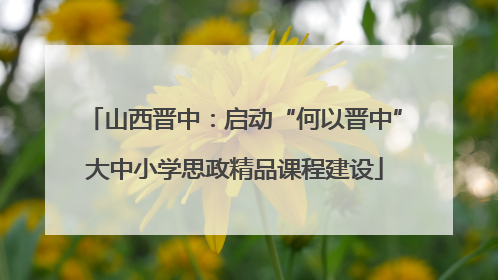 山西晋中：启动“何以晋中”大中小学思政精品课程建设
