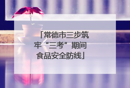 常德市三步筑牢“三考”期间食品安全防线